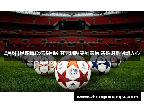 2月6日足球精彩对决回顾 究竟哪队笑到最后 决胜时刻激动人心