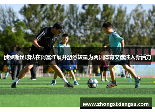 俄罗斯足球队在阿富汗展开激烈较量为两国体育交流注入新活力