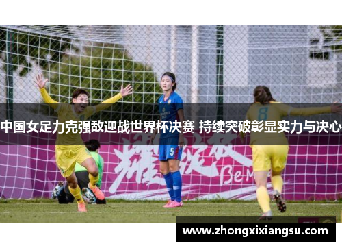 中国女足力克强敌迎战世界杯决赛 持续突破彰显实力与决心